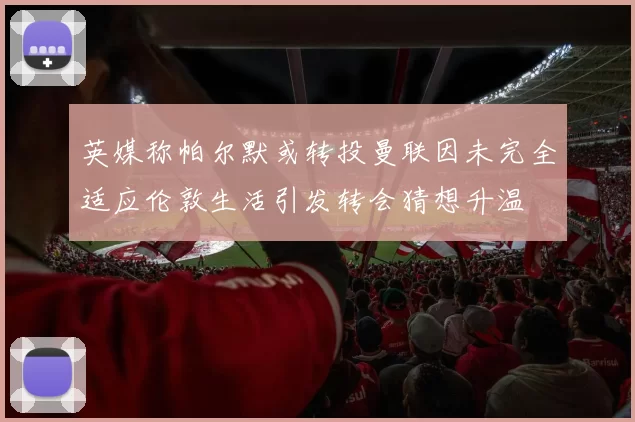 英媒称帕尔默或转投曼联因未完全适应伦敦生活引发转会猜想升温